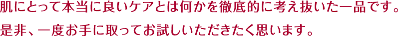 肌にとって本当に良いケアとは何かを徹底的に考え抜いた一品です。是非、一度お手に取ってお試しいただきたく思います。