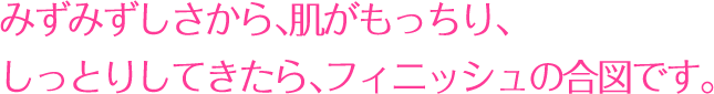 みずみずしさから、肌がもっちり、しっとりしてきたら、フィニッシュの合図です。