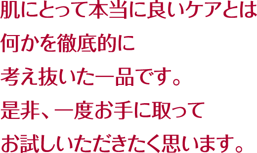 肌にとって本当に良いケアとは何かを徹底的に考え抜いた一品です。是非、一度お手に取ってお試しいただきたく思います。