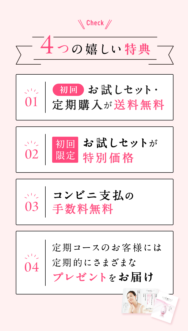 Check ４つの嬉しい特典 01 初回お試しセット・定期購入が送料無料 02 初回限定 お試しセットが特別価格 03 コンビニ支払いの手数料無料 04 定期コースのお客様には定期的ににさまざまなプレゼントをお届け