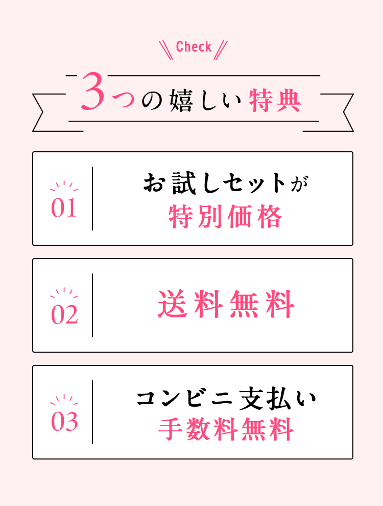Check 3つの嬉しい特典 01 初回お試しセットが特別価格 02 送料無料 03 コンビニ支払い手数料無料