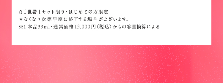 ・1世帯1セット限り・はじめての方限定　＊無くなり次第早期に終了する場合がございます。 ＊本品33mL・通常価格13,000円(税込)からの容量換算による