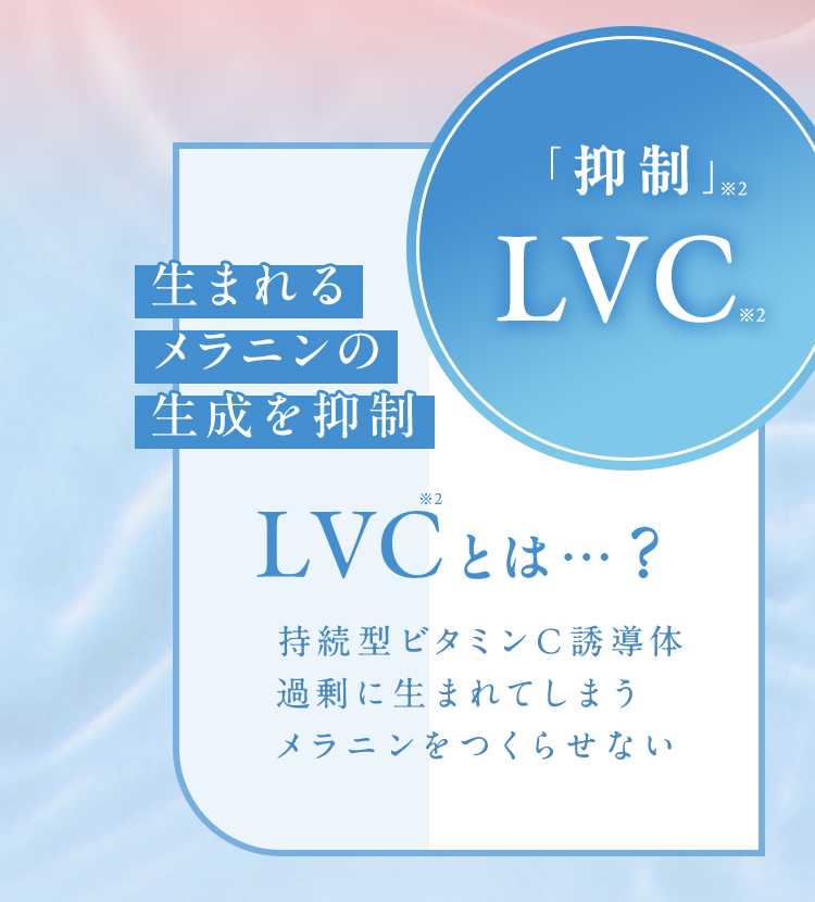 「抑制」※2LVC※2生まれるメラニンの生成を抑制 LVCとは…？持続性ビタミンC誘導体過剰に生まれてしまうメラニンをつくらせない