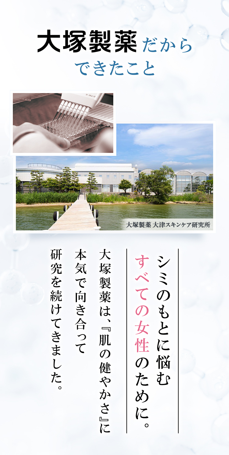大塚製薬だからできたこと 大塚製薬大津スキンケア研究所 シミのもとに悩むすべての女性のために。大塚製薬は、「肌の健やかさ」に本気で向き合って研究を続けて来ました。