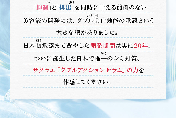 「抑制※4」と「排出※3」を同時に叶える前例のない美容液の開発には、ダブル※3※4美白効能の承認という大きな壁がありました。日本初※1承認まで費やした開発期間は実に20年。ついに誕生した日本で唯一※2のシミ対策、サクラエ『ダブルアクションセラム』の力を体感してください。