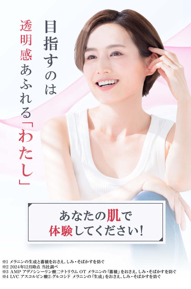 目指すのは「透明感あふれるわたし」あたなの肌で体験してください！ ※1 メラニンの生成と蓄積をおさえ、しみ・そばかすを防ぐ ※2 2024年12月時点 当社調べ ※3 AMPアデノシンーリン酸ニナトリウムOTメラニンの「蓄積」をおさえ、しみ・そばかすを防ぐ ※4 LVCアスコルビン酸2-グルコシドメラニンの「生成」をおさえ、しみ・そばかすを防ぐ