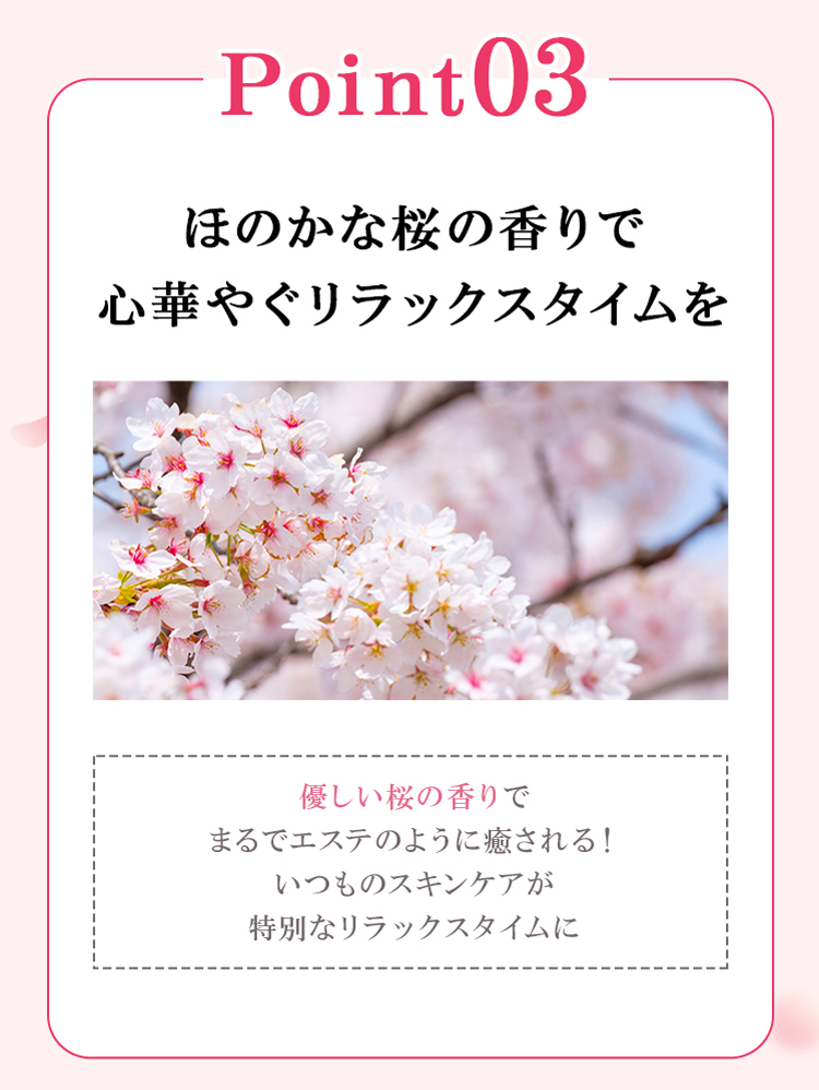 point03 ほのかな桜の香りで心華やぐリラックスタイムを 優しい桜の香りでまるでエステのように癒される！いつものスキンケアが特別なリラックスタイムに