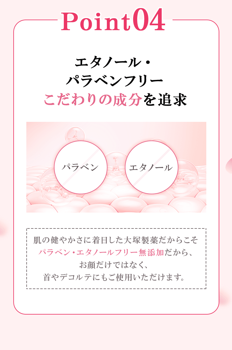 point04 エタノール・パラベンフリー肌にやさしい成分を追求 肌の健やかさに着目した大塚製薬だからこそパラベン・エタノールフリー無添加だから、お顔だけでなく、首やデコルテにもご使用いただけます。※1 メラニンの生成と蓄積をおさえ、しみ・そばかすを防ぐ ※2 2024年12月時点 当社調べ ※3 AMPアデノシンーリン酸ニナトリウムOTメラニンの「蓄積」をおさえ、しみ・そばかすを防ぐ ※4 LVCアスコルビン酸2-グルコシドメラニンの「生成」をおさえ、しみ・そばかすを防ぐ