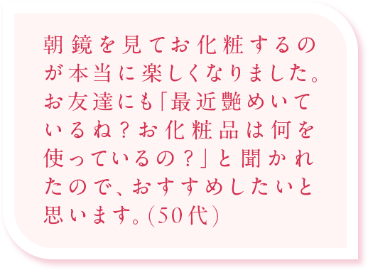 朝、鏡を見てお化粧するのが本当に楽しくなりました。お友達にも「最近艶めいているね?お化粧品は何を使っているの?」と聞かれたので、おすすめしたいと思います。（50代）