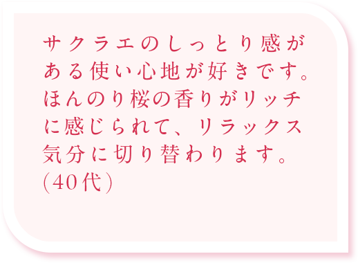 サクラエのしっとり感がある使い心地が好きです。ほんのり桜の香りがリッチに感じられて、リラックス気分に切り替わります。(40代)