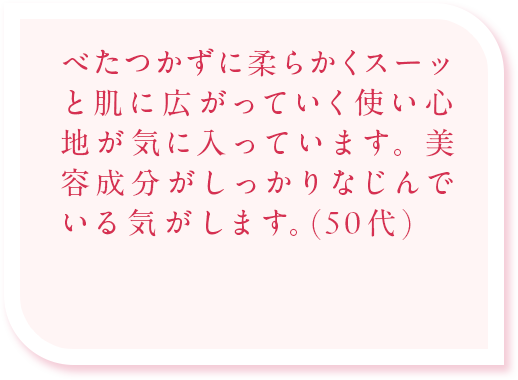 べたつかずに柔らかくスーッと肌に広がっていく使い心地が気に入っています。美容成分がしっかりなじんでいる気がします。(50代)