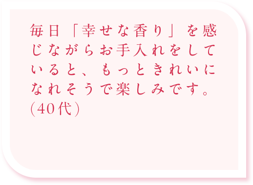 毎日「幸せな香り」を感じながらお手入れをしていると、もっときれいになれそうで楽しみです。(40代)