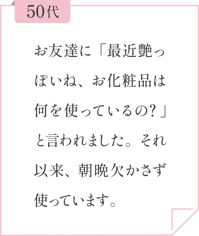 50代 お友達に「最近艶っぽいね、お化粧品は何を使っているの？」と言われました。それ以来、朝晩欠かさず使っています。