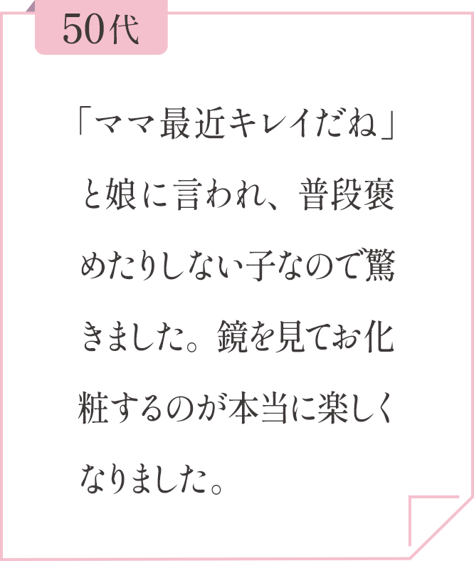 50代 「ママ最近キレイだね」と娘に言われ、普段褒めたりしない子なので驚きました。鏡を見てお化粧するのが本当に楽しくなりました。