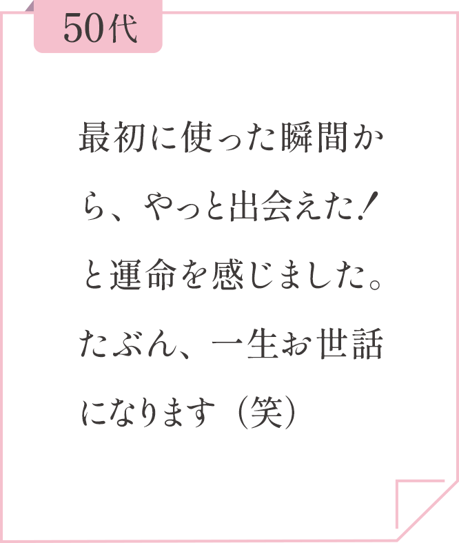 50代 最初に使った瞬間から、やっと出会えた！と運命を感じました。たぶん、一生お世話になります（笑）