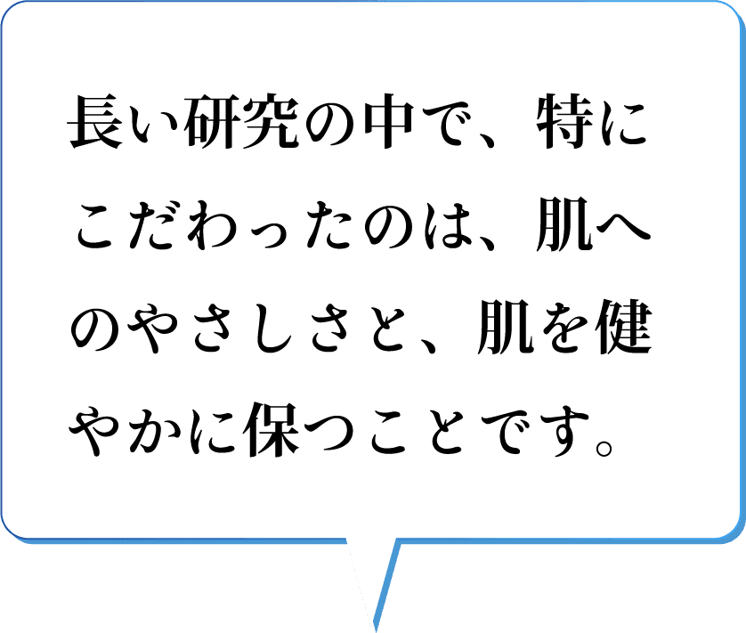 長い研究の中で、特にこだわったのは、肌へのやさしさと、肌を健やかに保つことです。