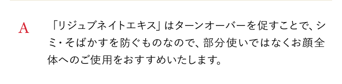 A 「リジュブネイトエキス」はターンオーバーを促すことで、シミ・そばかすを防ぐものなので、部分使いではなくお顔全体へのご使用をおすすめいたします。