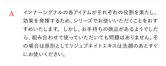 A インナーシグナルの各アイテムがそれぞれの役割を果たし、効果を発揮するため、シリーズでお使いいただくことをおすすめいたします。しかし、お手持ちの商品があるようでしたら、組み合わせて使っていただいても問題はありません。その場合は原則としてリジュブネイトエキスは洗顔のあとすぐにお使いください。