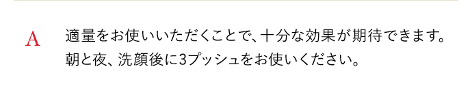 A 適量をお使いいただくことで、十分な効果が期待できます。朝と夜、洗顔後に3プッシュをお使いください。