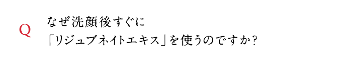 Q なぜ洗顔後すぐに「リジュブネイトエキス」を使うのですか？