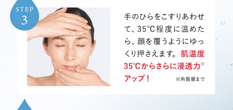 STEP3 手のひらをこすりあわせて、35°C程度に温めたら、顔を覆うようにゆっくり押さえます。肌温度35°Cからさらに浸透力※アップ！ ※角質層まで