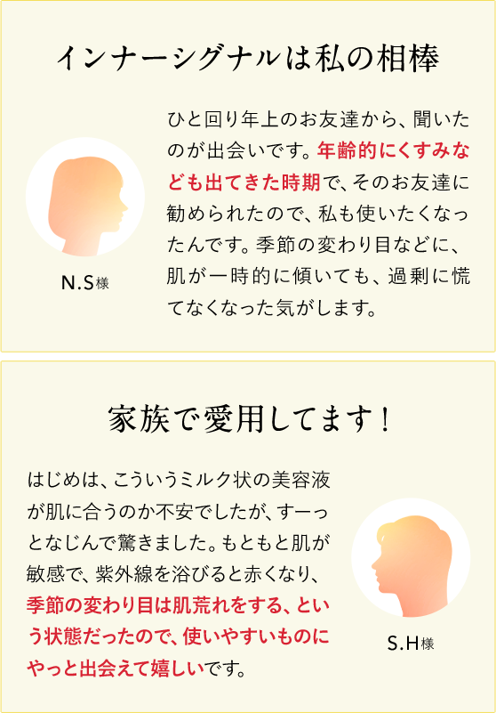 インナーシグナルは私の相棒 N.S様 ひと回り年上のお友達から、聞いたのが出会いです。年齢的にくすみなども出てきた時期で、そのお友達に勧められたので、私も使いたくなったんです。季節の変わり目などに、肌が一時的に傾いても、過剰に慌てなくなった気がします。 家族で愛用してます！ S.H様 はじめは、こういうミルク状の美容液が肌に合うのか不安でしたが、すーっとなじんで驚きました。もともと肌が敏感で、紫外線を浴びると赤くなり、季節の変わり目は肌荒れをする、という状態だったので、使いやすいものにやっと出会えて嬉しいです。