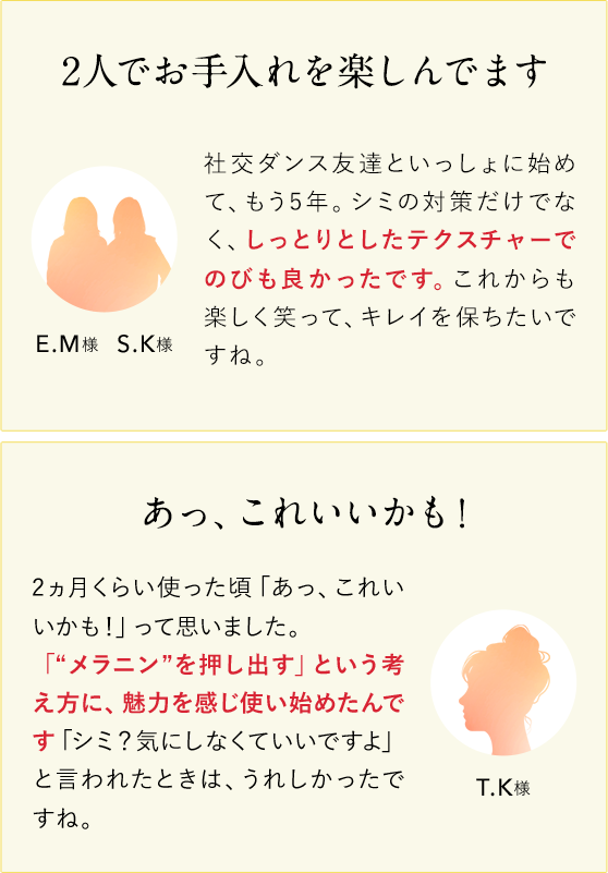 2人でお手入れを楽しんでます E.M様S.K様 社交ダンス友達といっしょに始めて、もう5年。シミの対策だけではなく、しっとりとちしたテクスチャーでのびも良かったです。これからも楽しく笑って、キレイを保ちたいですね。 あっ、これいいかも！T.K様 2ヵ月くらい使った頃「あっ、これいいかも！」って思いました。「“メラニン”を押し出す」という考え方に、魅力を感じ使い始めたんです「シミ？気にしなくていいですよ」と言われたときは、うれしかったですね。