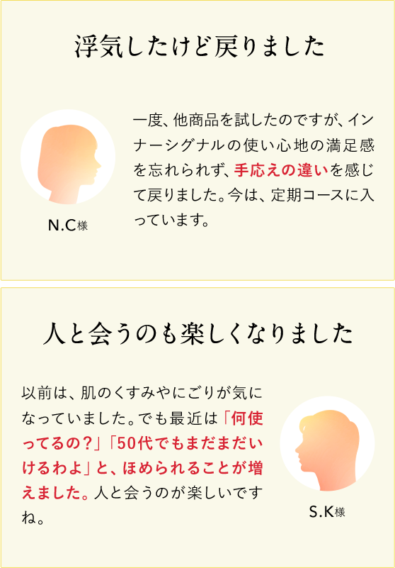 浮気したけど戻りました。 N.C様 一度、他商品を試したのですが、インナーシグナルの使い心地の満足感を忘れられず、手応えのち外を感じて戻りました。今は、定期コースに入っています。 人と会うのも楽しくなりました S.K様 以前は、肌のくすみやにごりが気になっていました。でも最近は「何使ってるの？」「50代でもまだまだいけるわよ」と、ほめられることが増えました。人と会うのが楽しいですね。