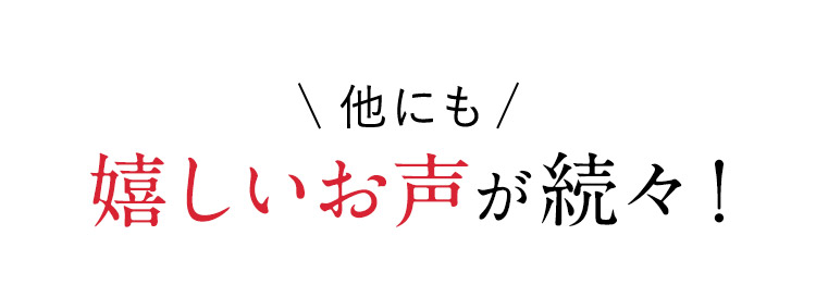 他にも 嬉しいお声が続々！