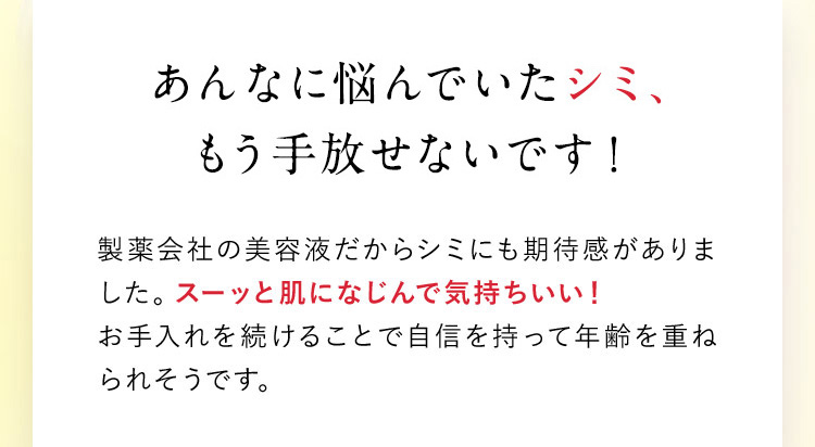 あんなに悩んでいたシミ、もう手放せないです！ 製薬会社の美容液だからシミにも期待感がありました。スーッと肌になじんで気持ちいい！お手入れを続けることで自信を持って年齢を重ねられそうです。