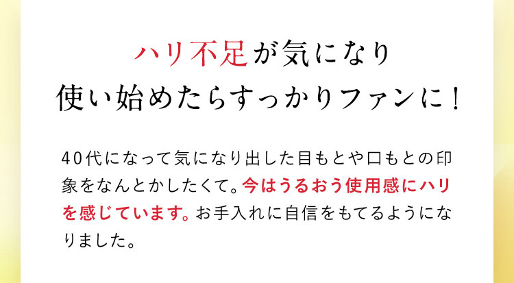 ハリ不足が気になり使い始めたらすっかりファンに！ 40代になって気になり出した目もとや口もとの印象をなんとかしたくて。今はうるおう使用感にハリを感じています。お手入れに自信をもてるようになりました。