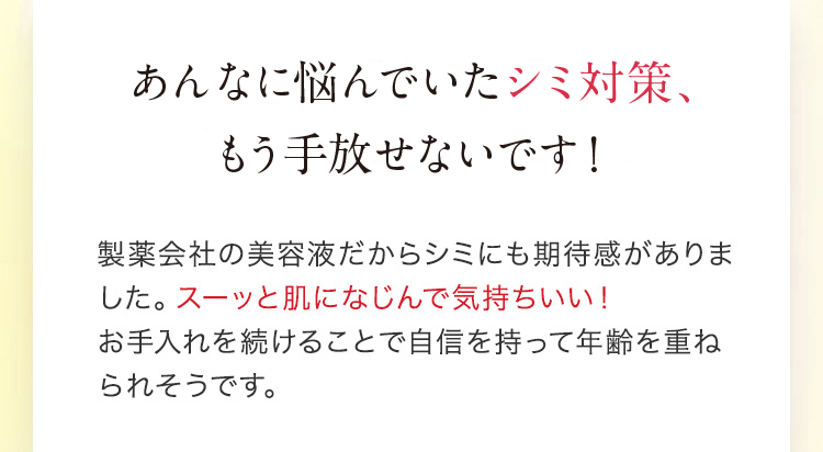 あんなに悩んでいたシミ対策、もう手放せないです！ 製薬会社の美容液だからシミにも期待感がありました。スーッと肌になじんで気持ちいい！お手入れを続けることで自信を持って年齢を重ねられそうです。