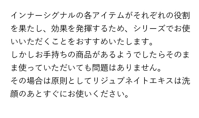インナーシグナルの各アイテムがそれぞれの役割を果たし、効果を発揮するため、シリーズでお使いいただくことをおすすめいたします。しかしお手持ちの商品があるようでしたらそのまま使っていただいても問題はありません。その場合は原則としてリジュブネイトエキスは洗顔のあとすぐにお使いください。