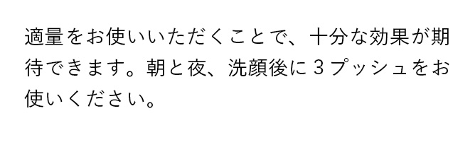 適量をお使いいただくことで、十分な効果が期待できます。朝と夜、洗顔後に3プッシュをお使いください。
