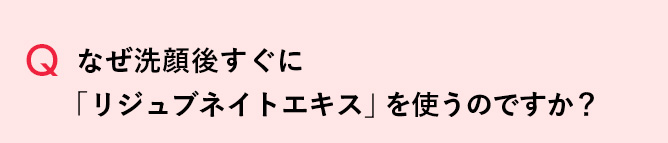 Q なぜ洗顔後すぐに「リジュブネイトエキス」を使うのですか？