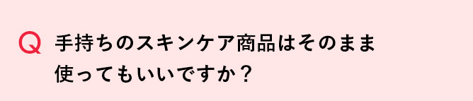Q 手持ちのスキンケア商品はそのまま使ってもいいですか？