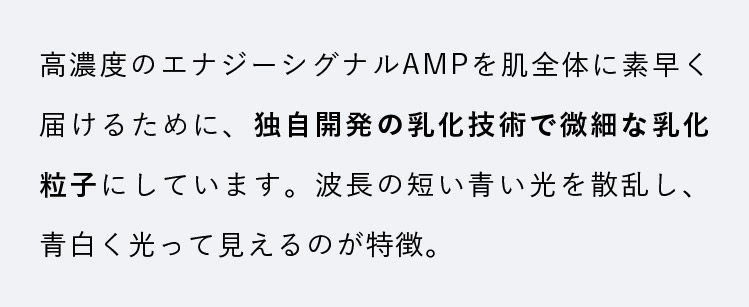 高濃度のエナジーシグナルAMPを肌全体に素早く届けるために、独自開発の乳化技術で微細な乳化粒子にしています。波長の短い青い光を散乱し、青白く光って見えるのが特徴。