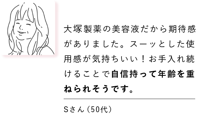 大塚製薬の美容液だから期待感がありました。スーッと肌になじんで気持ちいい！お手入れ続けることで自信持って年齢を重ねられそうです。 Sさん（50代）