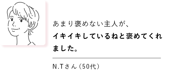 あまり褒めない主人が、イキイキしているねと褒めてくれました。 N.Tさん（50代）