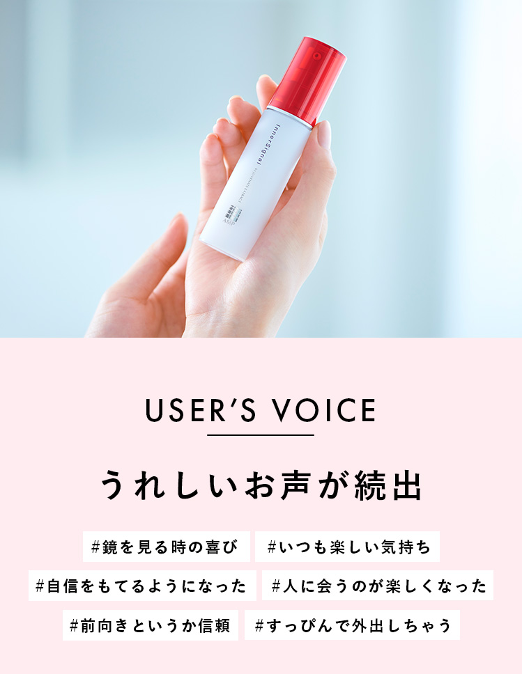 USERS VOICE うれしいお声が続出 鏡を見る時の喜び いつも楽しい気持ち #自信をもてるようになった 人に会うのが楽しくなった 前向きというか信頼 すっぴんで外出しちゃう
