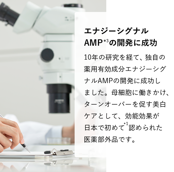 エナジーシグナルAMP※3の開発に成功 10年の研究を経て、独自の薬用有効成分エナジーシグナルAMPの開発に成功しました。母細胞に働きかけ、ターンオーバーを促す美白ケアとして、効能効果が日本で初めて*1認められた医薬部外品です。