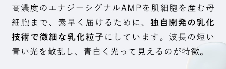高濃度のエナジーシグナルAMPを肌細胞を産む母細胞まで、素早く届けるために、独自開発の乳化技術で微細な乳化粒子にしています。波長の短い青い光を散乱し、青白く光って見えるのが特徴。
